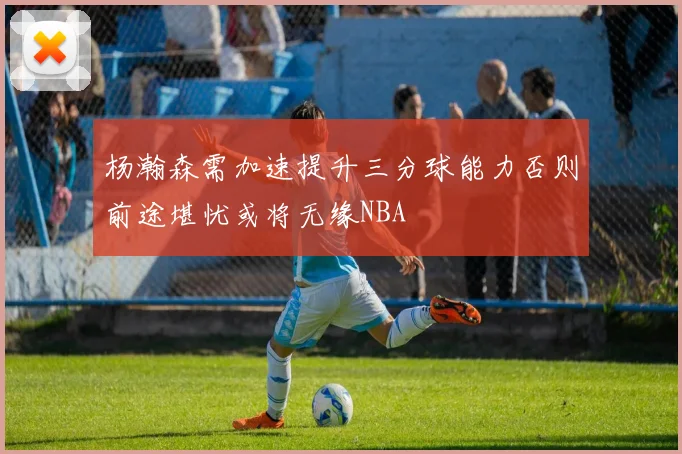 杨瀚森需加速提升三分球能力否则前途堪忧或将无缘NBA