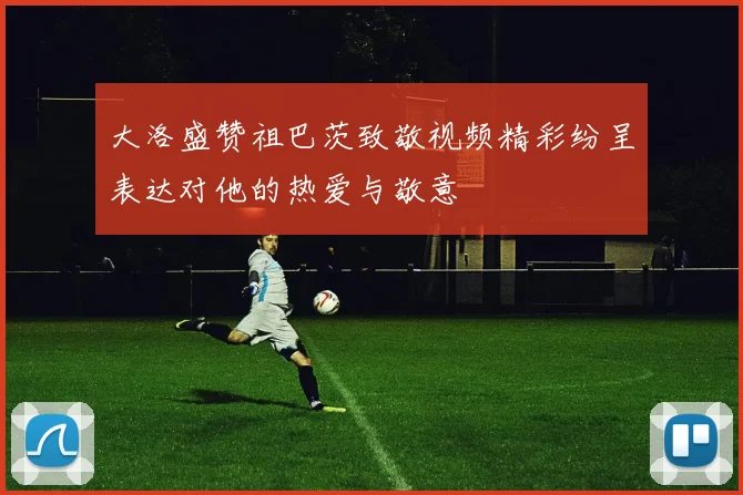 大洛盛赞祖巴茨致敬视频精彩纷呈表达对他的热爱与敬意