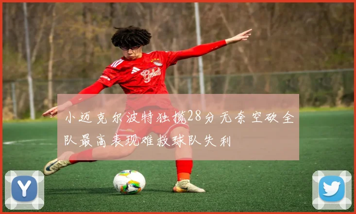 小迈克尔波特独揽28分无奈空砍全队最高表现难救球队失利
