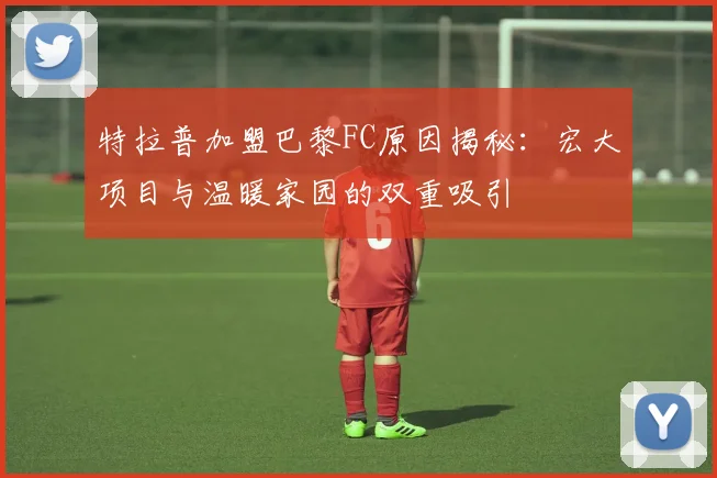 特拉普加盟巴黎FC原因揭秘：宏大项目与温暖家园的双重吸引