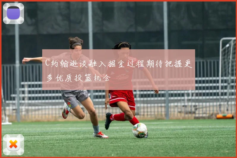 C约翰逊谈融入掘金过程期待把握更多优质投篮机会