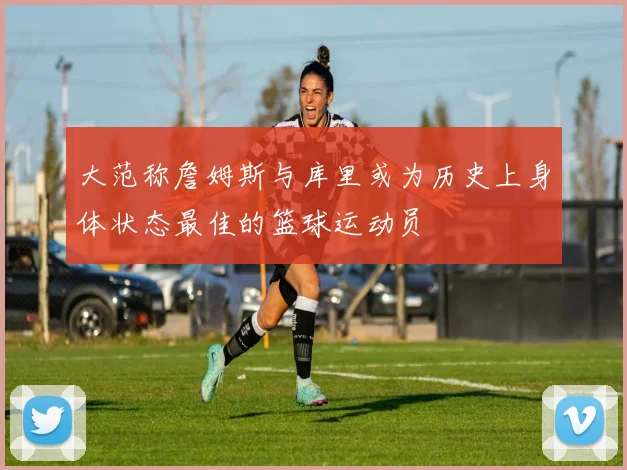 大范称詹姆斯与库里或为历史上身体状态最佳的篮球运动员