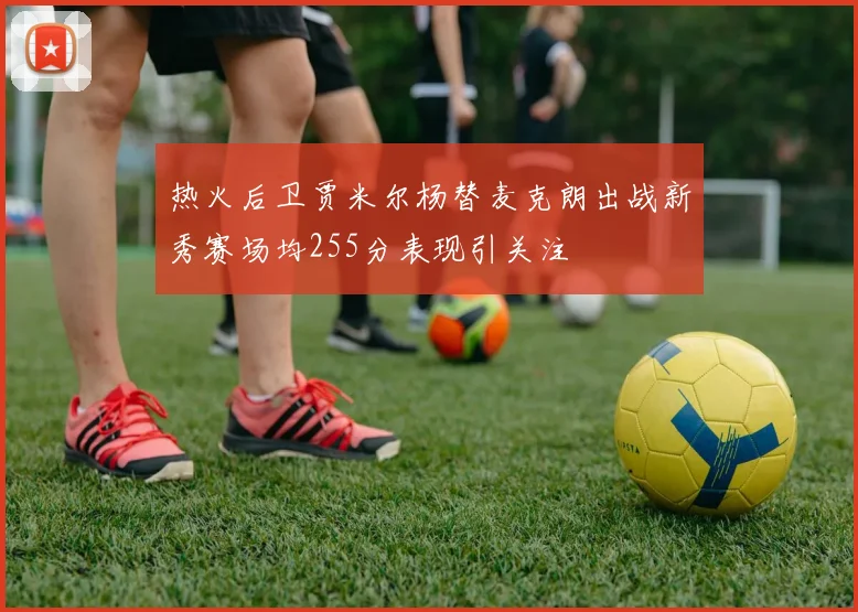 热火后卫贾米尔杨替麦克朗出战新秀赛场均255分表现引关注