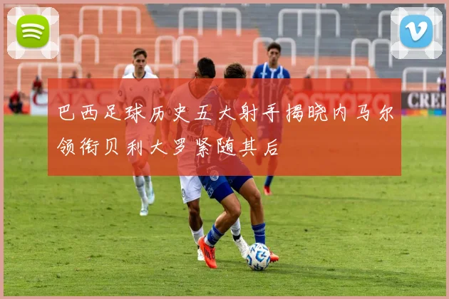 巴西足球历史五大射手揭晓内马尔领衔贝利大罗紧随其后
