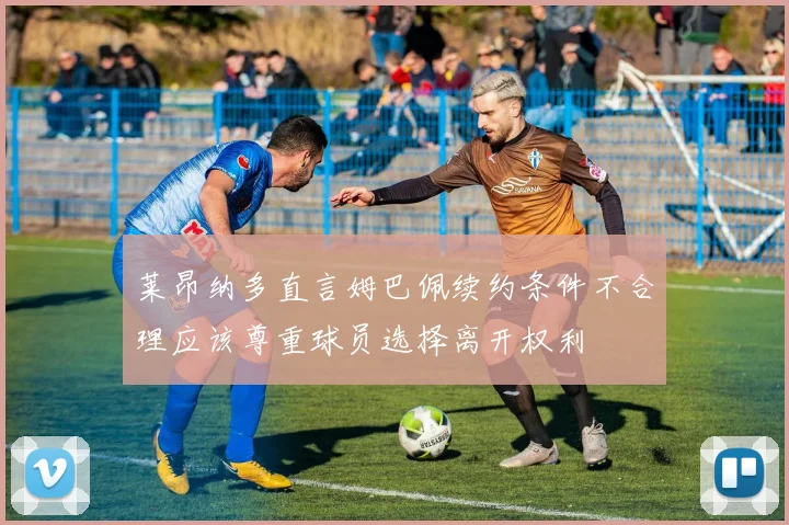 莱昂纳多直言姆巴佩续约条件不合理应该尊重球员选择离开权利