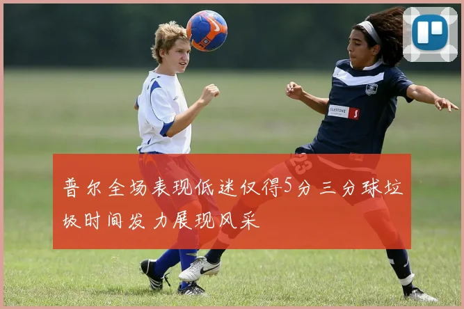 普尔全场表现低迷仅得5分三分球垃圾时间发力展现风采