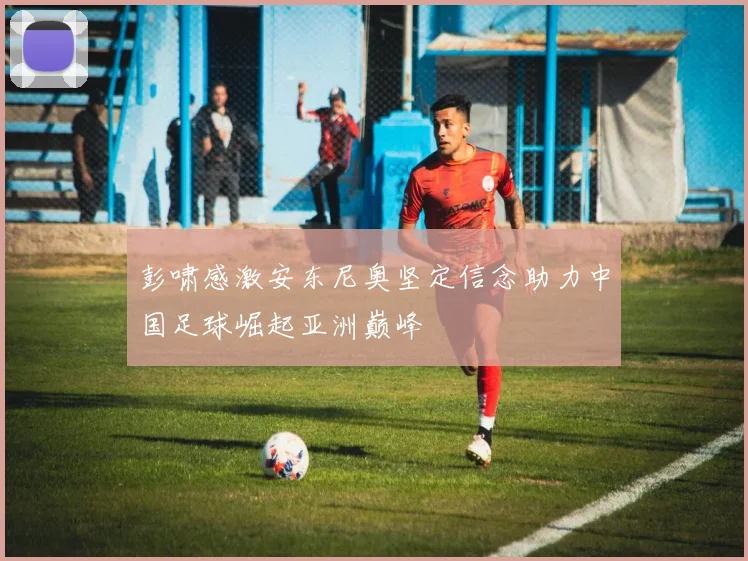 彭啸感激安东尼奥坚定信念助力中国足球崛起亚洲巅峰