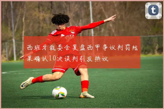西班牙裁委会复盘西甲争议判罚结果确认10次误判引发热议