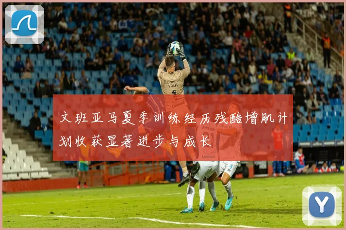 文班亚马夏季训练经历残酷增肌计划收获显著进步与成长