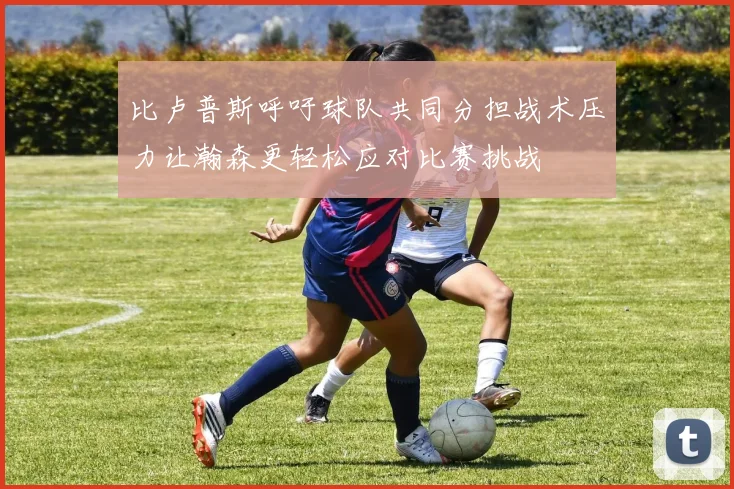 比卢普斯呼吁球队共同分担战术压力让瀚森更轻松应对比赛挑战