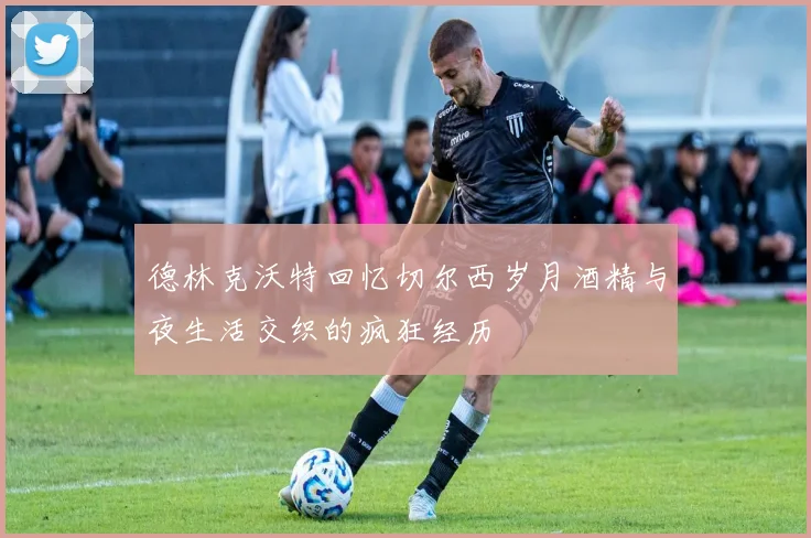 德林克沃特回忆切尔西岁月酒精与夜生活交织的疯狂经历