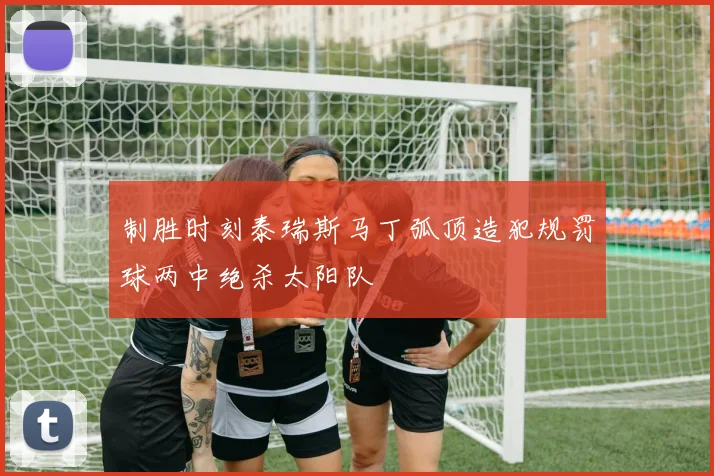 制胜时刻泰瑞斯马丁弧顶造犯规罚球两中绝杀太阳队