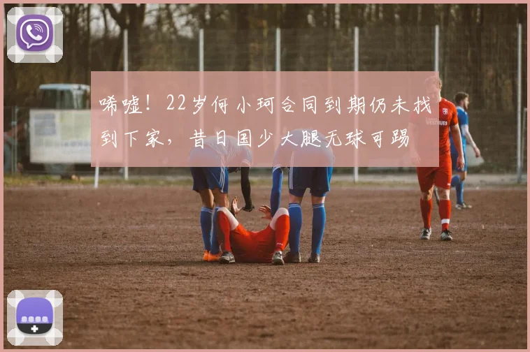 唏嘘！22岁何小珂合同到期仍未找到下家，昔日国少大腿无球可踢