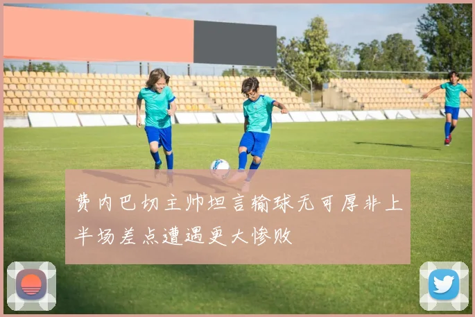 费内巴切主帅坦言输球无可厚非上半场差点遭遇更大惨败