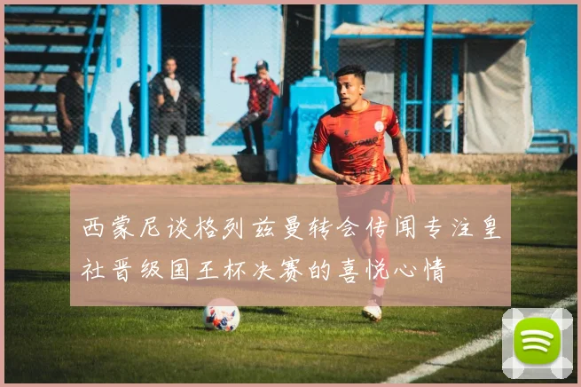 西蒙尼谈格列兹曼转会传闻专注皇社晋级国王杯决赛的喜悦心情