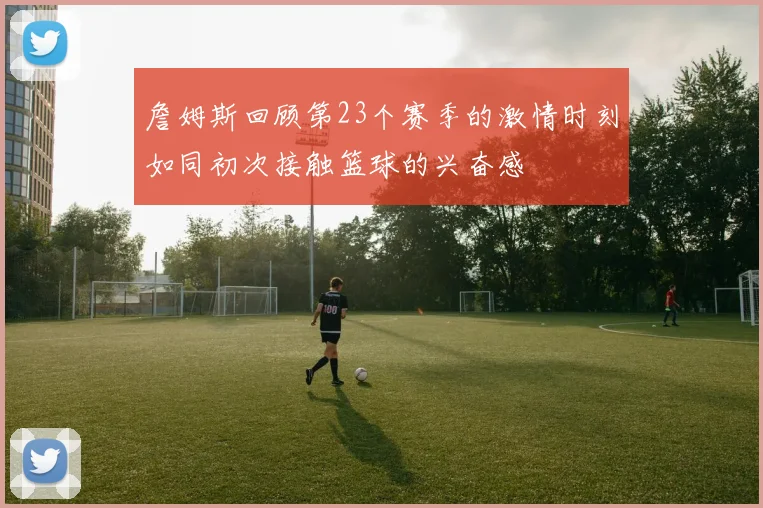 詹姆斯回顾第23个赛季的激情时刻如同初次接触篮球的兴奋感