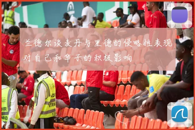 兰德尔谈麦丹与里德的侵略性表现对自己和华子的积极影响