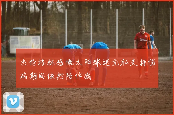 杰伦格林感慨太阳球迷无私支持伤病期间依然陪伴我