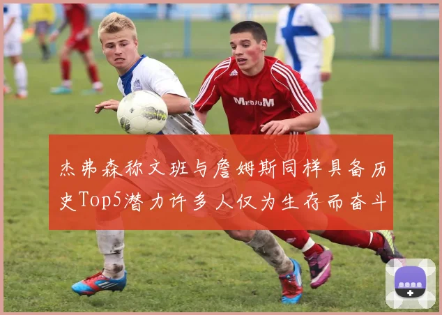 杰弗森称文班与詹姆斯同样具备历史Top5潜力许多人仅为生存而奋斗