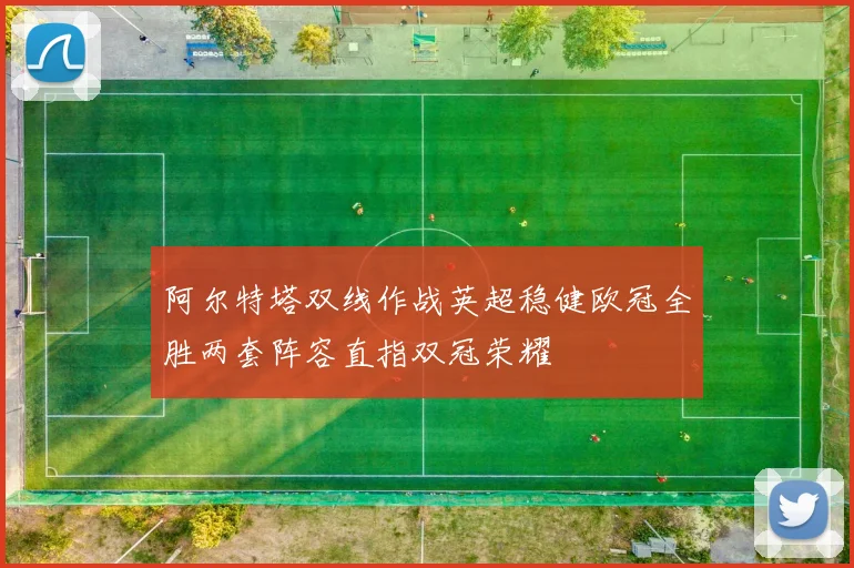 阿尔特塔双线作战英超稳健欧冠全胜两套阵容直指双冠荣耀