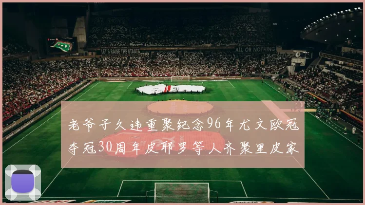 老爷子久违重聚纪念96年尤文欧冠夺冠30周年皮耶罗等人齐聚里皮家