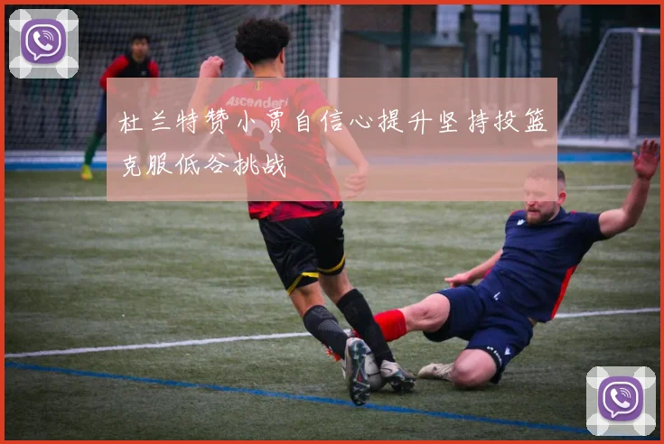 杜兰特赞小贾自信心提升坚持投篮克服低谷挑战