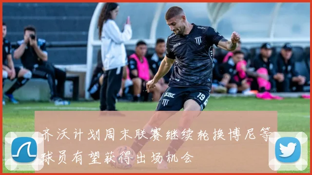 齐沃计划周末联赛继续轮换博尼等球员有望获得出场机会