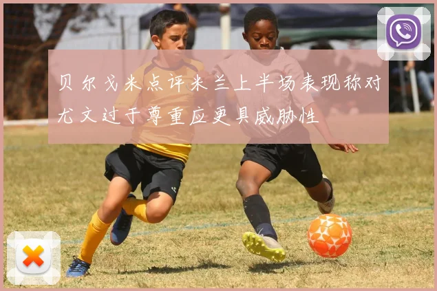 贝尔戈米点评米兰上半场表现称对尤文过于尊重应更具威胁性