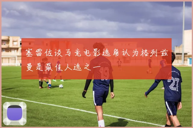 塞雷佐谈马竞电影选角认为格列兹曼是最佳人选之一