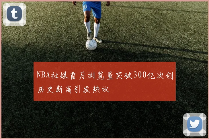 NBA社媒首月浏览量突破300亿次创历史新高引发热议