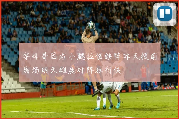 字母哥因右小腿拉伤缺阵昨天提前离场明天雄鹿对阵独行侠
