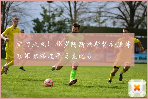 宝刀未老！38岁阿斯帕斯替补进球助塞尔塔追平马竞比分