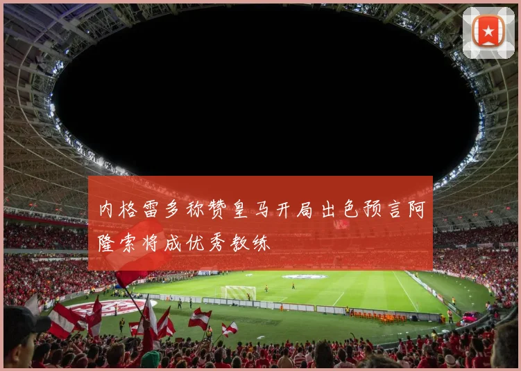 内格雷多称赞皇马开局出色预言阿隆索将成优秀教练