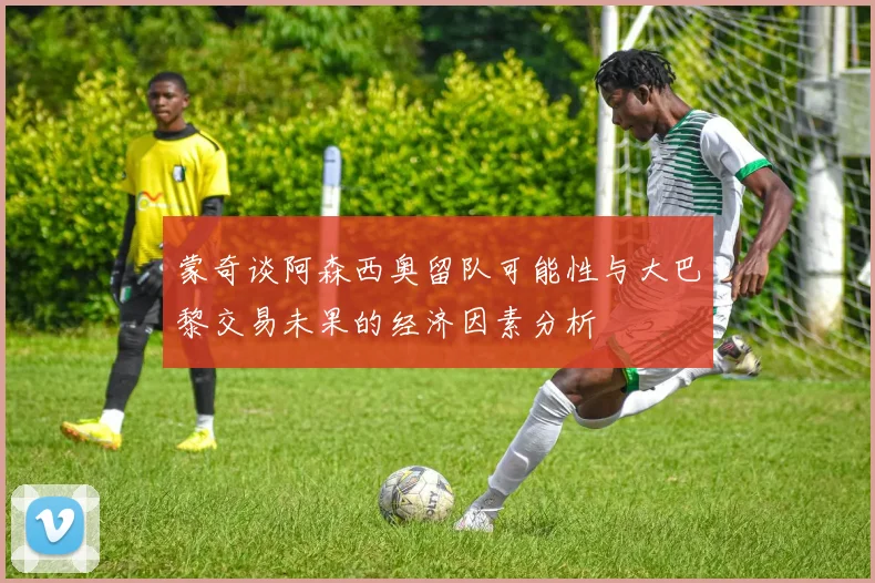 蒙奇谈阿森西奥留队可能性与大巴黎交易未果的经济因素分析