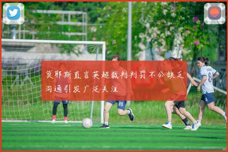 莫耶斯直言英超裁判判罚不公缺乏沟通引发广泛关注